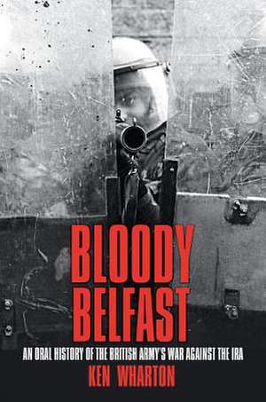 Bloody Belfast: An Oral History of the British Army's War Against the IRA de Ken Wharton