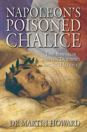 Napoleon's Poisoned Chalice: The Emperor and His Doctors on St Helena de Martin Howard