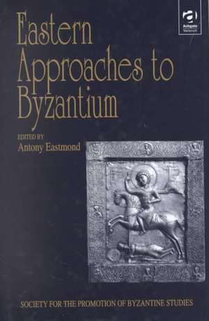 Eastern Approaches to Byzantium: Papers from the Thirty-Third Spring Symposium of Byzantine Studies, University of Warwick, Coventry, March 1999 de Antony Eastmond