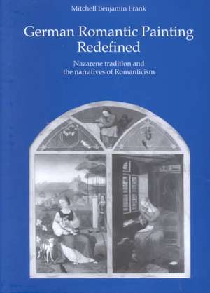 German Romantic Painting Redefined: Nazarene Tradition and the Narratives of Romanticism de Mitchell Benjamin Frank