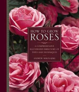 How to Grow Roses: A Comprehensive Illustrated Directory of Types and Techniques de Andrew Mikolajski