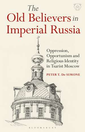 The Old Believers in Imperial Russia: Oppression, Opportunism and Religious Identity in Tsarist Moscow de Peter T. De Simone