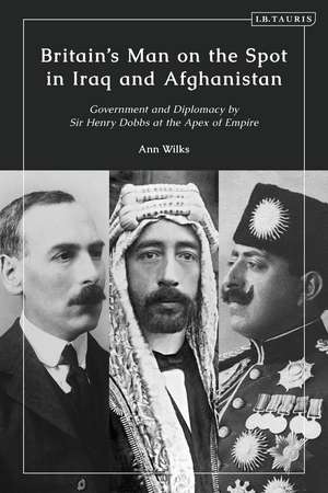 Britain’s Man on the Spot in Iraq and Afghanistan: Government and Diplomacy by Sir Henry Dobbs at the Apex of Empire de Ann Wilks