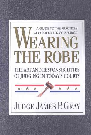 Wearing the Robe: The Art and Responsibilities of Judging in Today's Courts de James P. Gray