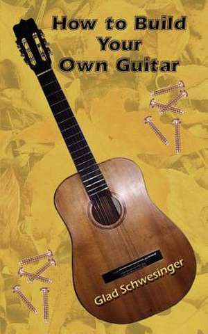 How to Build Your Own Guitar de Glad Schwesinger