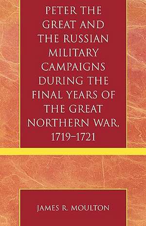 Peter the Great and the Russian Military Campaigns During the Final Years of the Great Northern War, 1719-1721 de James R. Moulton