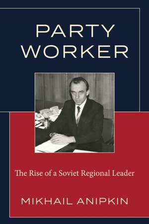 Party Worker: The Rise of a Soviet Regional Leader de Mikhail Anipkin