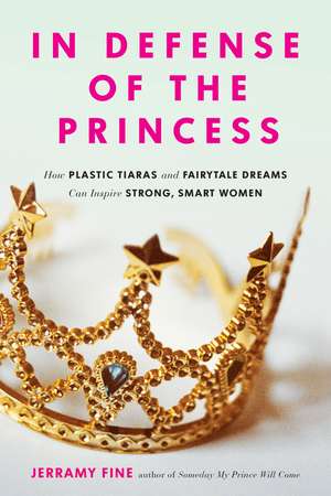 In Defense of the Princess: How Plastic Tiaras and Fairytale Dreams Can Inspire Smart, Strong Women de Jerramy Fine