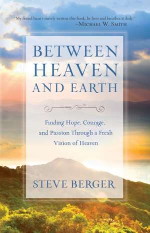 Between Heaven and Earth Finding Hope, Courage, an d Passion Through a Fresh Vision of Heaven de S. Berger