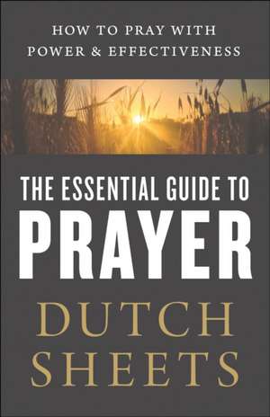 The Essential Guide to Prayer – How to Pray with Power and Effectiveness de Dutch Sheets