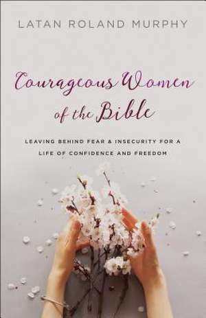 Courageous Women of the Bible – Leaving Behind Fear and Insecurity for a Life of Confidence and Freedom de Latan Roland Murphy