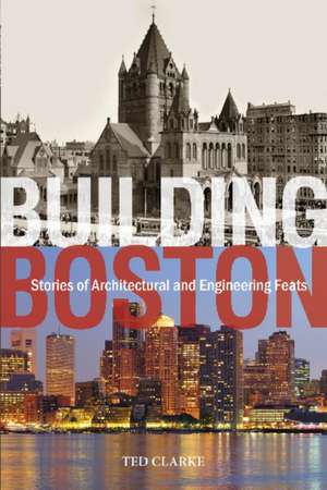 Building Boston: Stories of Architectural & Engineering Feats de Ted Clarke