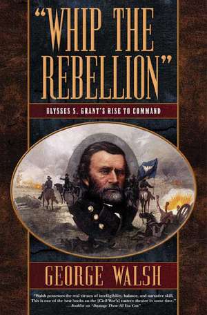 Whip the Rebellion: Ulysses S. Grant's Rise to Command de George Walsh