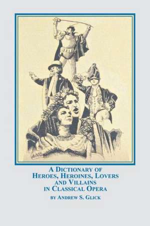 A Dictionary of Heroes, Heroines, Lovers, and Villains in Classical Opera de Andrew Glick