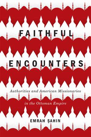 Faithful Encounters: Authorities and American Missionaries in the Ottoman Empire de Emrah Sahin