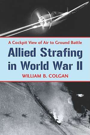 Allied Strafing in World War II: A Cockpit View of Air to Ground Battle de William B. Colgan