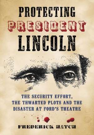 Protecting President Lincoln: The Security Effort, the Thwarted Plots and the Disaster at Ford's Theater de Frederick Hatch