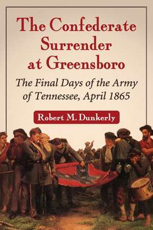 The Confederate Surrender at Greensboro: The Final Days of the Army of Tennessee, April 1865 de Robert M. Dunkerly