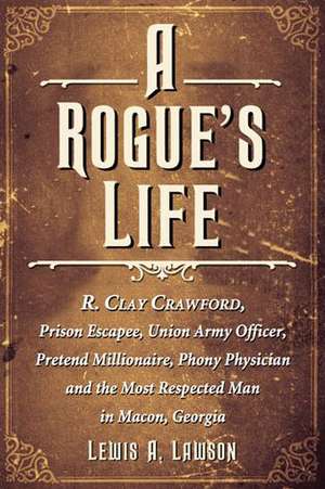 A Rogue's Life: R. Clay Crawford, Prison Escapee, Union Army Officer, Pretend Millionaire, Phony Physician and the Most Respected Man de Lewis A. Lawson