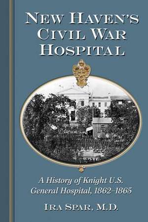 New Haven's Civil War Hospital: A History of Knight U.S. General Hospital, 1862-1865 de IRA Spar