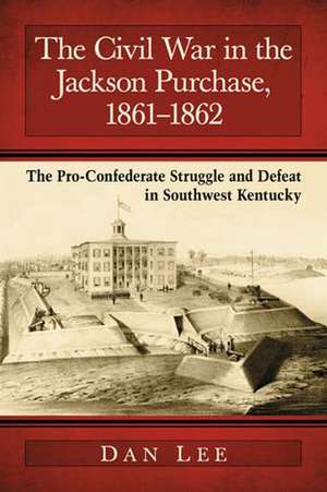 The Civil War in the Jackson Purchase, 1861-1862: The Pro-Confederate Struggle and Defeat in Southwest Kentucky de Dan Lee