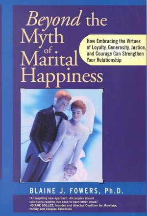 Beyond the Myth of Marital Happiness: How Embracing the Virtues of Loyalty, Generosity, Justice, and Courage Can Strengthen Your Relationship de Blaine J. Fowers