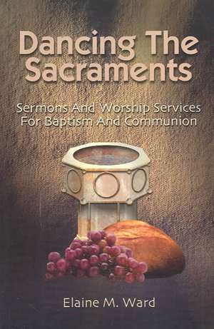 Dancing the Sacraments: Sermons and Worship Services for Baptism and Communion de Elaine M. Ward