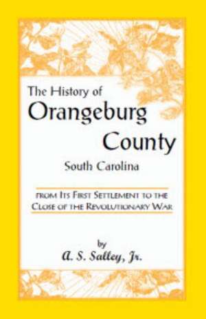 The History of Orangeburg County, South Carolina, from Its First Settlement to the Close of the Revolutionary War de Jr. Salley, Alexander Samuel