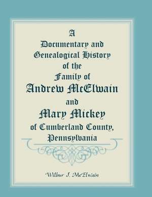 A Documentary and Genealogical History of the Family of Andrew McElwain and Mary Mickey of Cumberland County, Pennsylvania de Wilbur J. McElwain