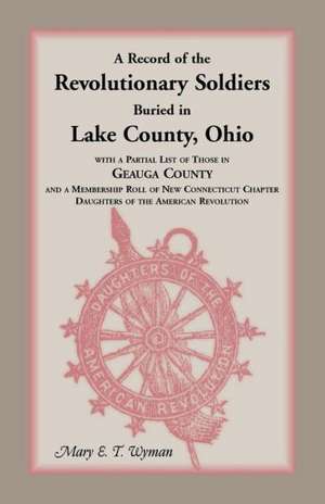 A Record of the Revolutionary Soldiers Buried in Lake County, Ohio, with a Partial List of Those in Geauga County and a Membership Roll of New Conne: With Biographical Sketches of Leading Citizens, Reminiscences, Genealogies, Farm Histories, and an Account of th de Mary E. T. Wyman