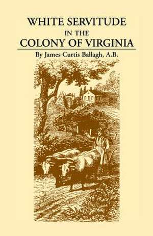 White Servitude in the Colony of Virginia: A Study of the System of Indentured Labor in the American Colonies de James Curtis Ballagh