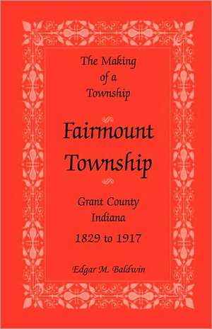 The Making of a Township: Fairmount Township, Grant Co., Indiana, 1829 to 1917 de Edgar M. Baldwin