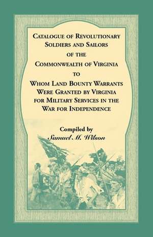 Catalogue of Revolutionary Soldiers and Sailors of the Commonwealth of Virginia To Whom Land Bounty Warrants Were Granted by Virginia for Military Services in The War For Independence de Samuel M. Wilson