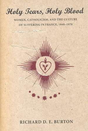 Holy Tears, Holy Blood – Women, Catholicism, and the Culture of Suffering in France, 1840–1970 de Richard D. E. Burton