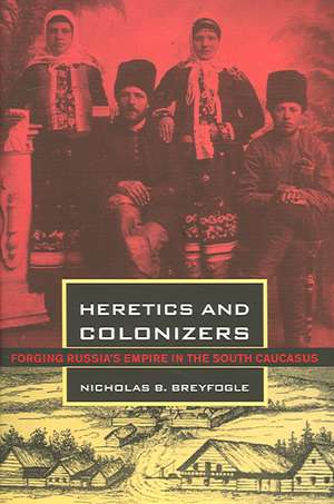 Heretics and Colonizers – Forging Russia`s Empire in the South Caucasus de Nicholas B. Breyfogle