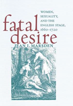 Fatal Desire – Women, Sexuality, and the English Stage, 1660–1720 de Jean I. Marsden