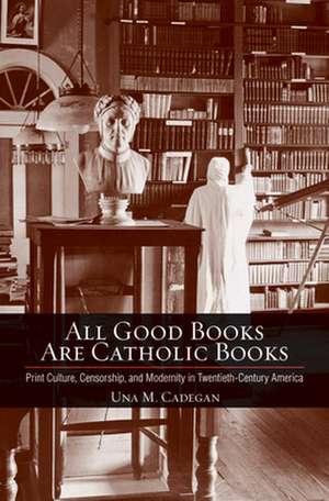 All Good Books Are Catholic Books – Print Culture, Censorship, and Modernity in Twentieth–Century America de Una M. Cadegan