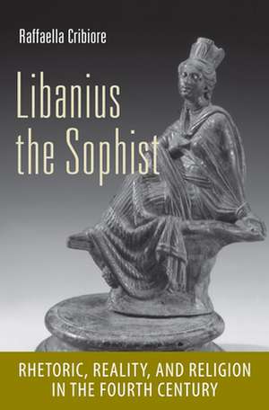 Libanius the Sophist – Rhetoric, Reality, and Religion in the Fourth Century de Raffaella Cribiore