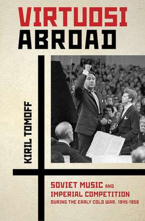 Virtuosi Abroad – Soviet Music and Imperial Competition during the Early Cold War, 1945–1958 de Kiril Tomoff