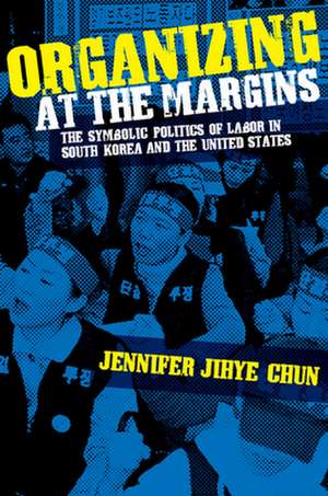 Organizing at the Margins – The Symbolic Politics of Labor in South Korea and the United States de Jennifer Jihye Chun