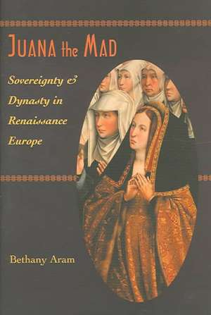 Juana the Mad – Sovereignty and Dynasty in Renaissance Europe de Bethany Aram