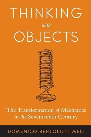 Thinking with Objects – The Transformation of Mechanics in the Seventeenth Century de Domenico Bertoloni Meli