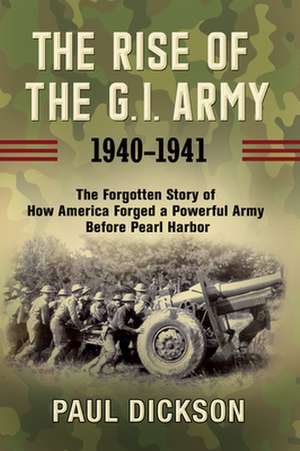 The Rise of the G.I. Army, 1940-1941: The Forgotten Story of How America Forged a Powerful Army Before Pearl Harbor de Paul Dickson