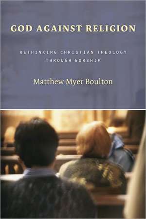 God Against Religion: Rethinking Christian Theology Through Worship de Matthew Myer Boulton