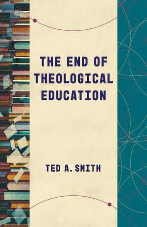 The End of Theological Education de Ted A Smith