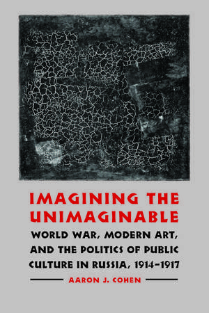 Imagining the Unimaginable: World War, Modern Art, and the Politics of Public Culture in Russia, 1914-1917 de Aaron J. Cohen