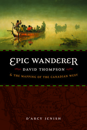 Epic Wanderer: David Thompson and the Mapping of the Canadian West de D'Arcy Jenish