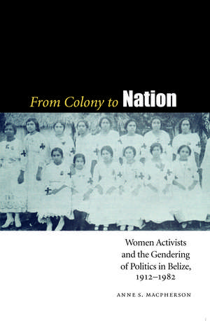 From Colony to Nation: Women Activists and the Gendering of Politics in Belize, 1912-1982 de Anne S. Macpherson