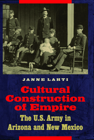 Cultural Construction of Empire: The U.S. Army in Arizona and New Mexico de Janne Lahti