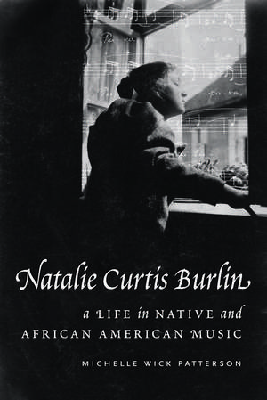 Natalie Curtis Burlin: A Life in Native and African American Music de Michelle Wick Patterson